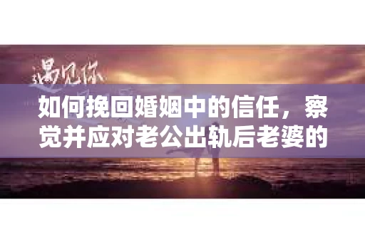 如何挽回婚姻中的信任，察觉并应对老公出轨后老婆的危机信号
