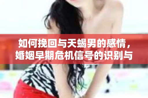 如何挽回与天蝎男的感情，婚姻早期危机信号的识别与应对