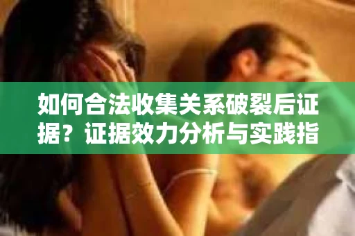 如何合法收集关系破裂后证据？证据效力分析与实践指南