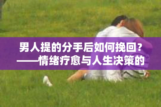男人提的分手后如何挽回?——情绪疗愈与人生决策的干货指南 男人提的分手后如何挽回?——情绪疗愈与人生决策的干货指南