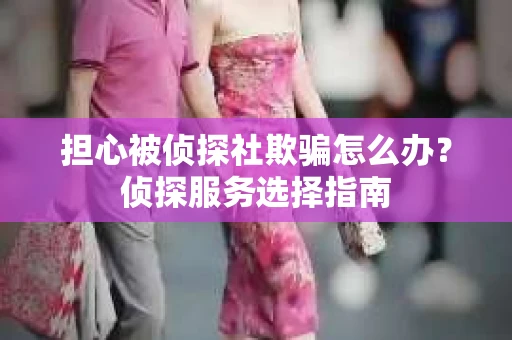 担心被侦探社欺骗怎么办？侦探服务选择指南