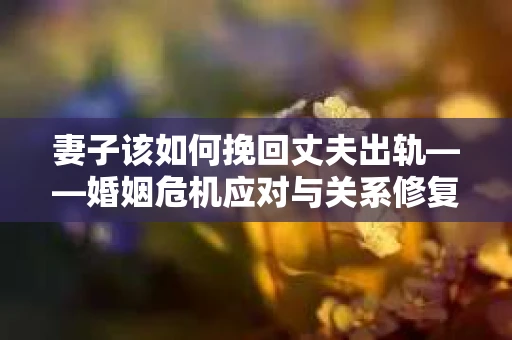 妻子该如何挽回丈夫出轨——婚姻危机应对与关系修复全攻略