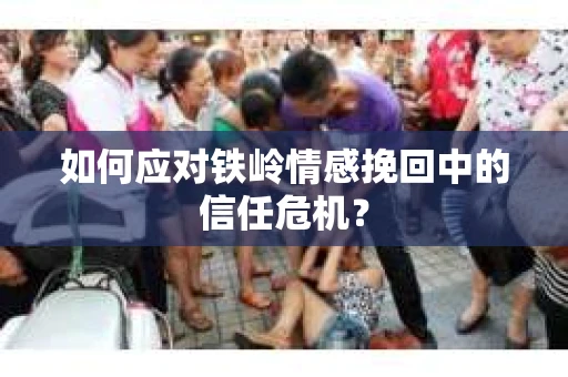 如何应对铁岭情感挽回中的信任危机? 如何应对铁岭情感挽回中的信任危机?