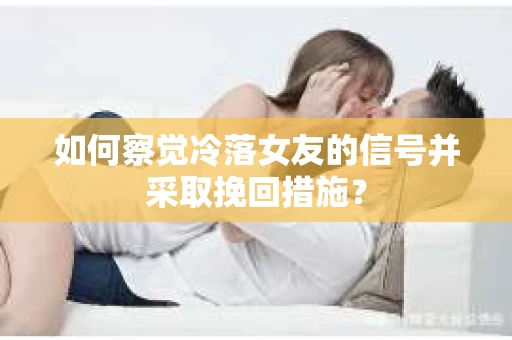 如何察觉冷落女友的信号并采取挽回措施？