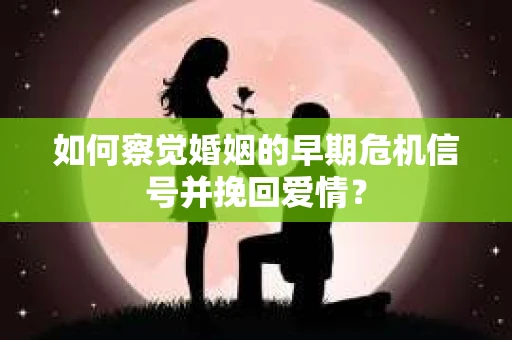 如何察觉婚姻的早期危机信号并挽回爱情？