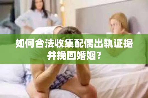 如何合法收集配偶出轨证据并挽回婚姻？