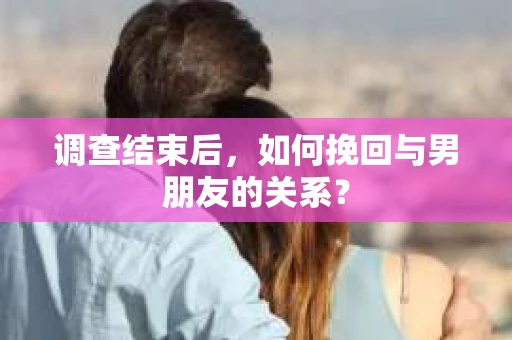 调查结束后，如何挽回与男朋友的关系？