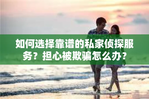如何选择靠谱的私家侦探服务？担心被欺骗怎么办？