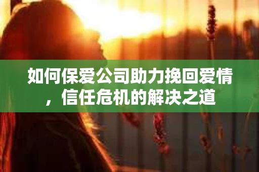 如何保爱公司助力挽回爱情，信任危机的解决之道