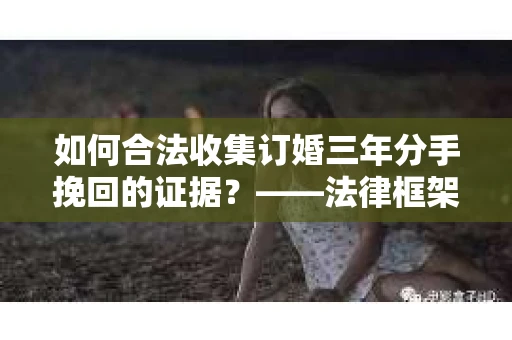 如何合法收集订婚三年分手挽回的证据？——法律框架下的有效证据收集方案