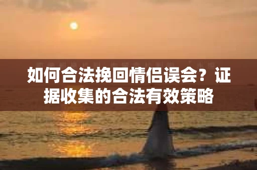 如何合法挽回情侣误会?证据收集的合法有效策略 如何合法挽回情侣误会?证据收集的合法有效策略