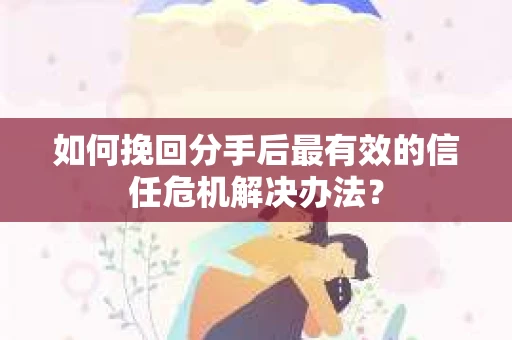如何挽回分手后最有效的信任危机解决办法？