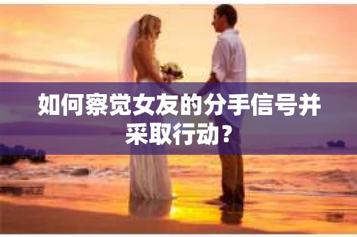 如何察觉女友的分手信号并采取行动？