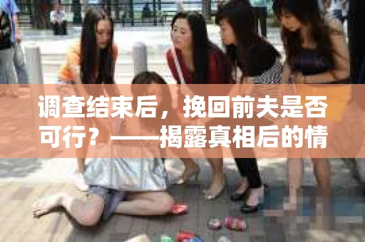 调查结束后，挽回前夫是否可行？——揭露真相后的情感疗愈与人生决策