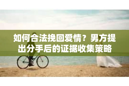 如何合法挽回爱情？男方提出分手后的证据收集策略