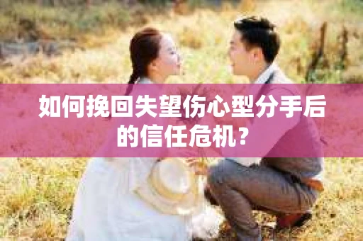 如何挽回失望伤心型分手后的信任危机？