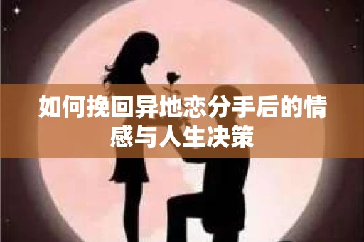 如何挽回异地恋分手后的情感与人生决策