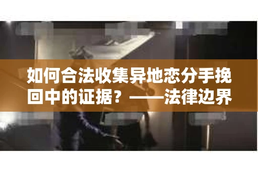 如何合法收集异地恋分手挽回中的证据？——法律边界内的取证策略