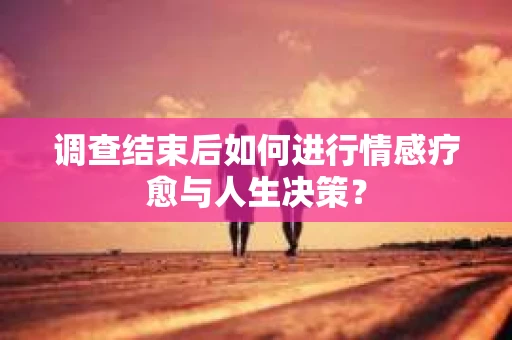调查结束后如何进行情感疗愈与人生决策？