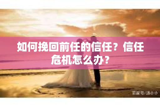 如何挽回前任的信任？信任危机怎么办？