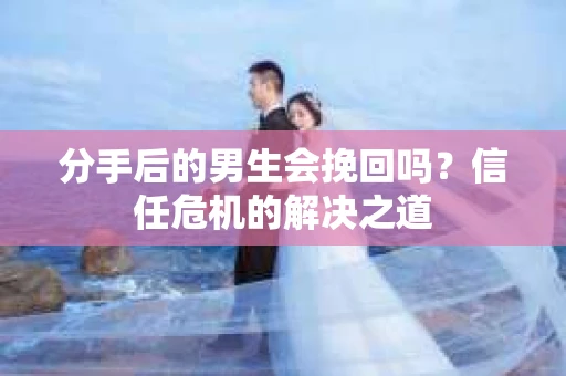 分手后的男生会挽回吗？信任危机的解决之道