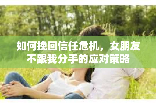 如何挽回信任危机，女朋友不跟我分手的应对策略
